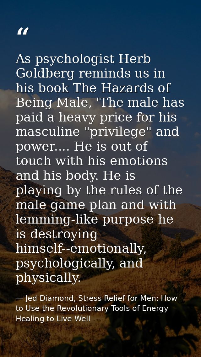 As psychologist Herb Goldberg reminds us in his book The Hazards of Being Male, 'The male has paid a heavy price for his — Jed Diamond, Stress Relief for Men: How to Use the Revolutionary Tools of Energy Healing to Live Well
