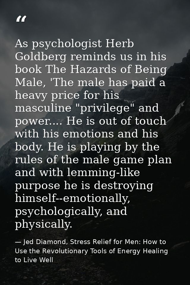 As psychologist Herb Goldberg reminds us in his book The Hazards of Being Male, 'The male has paid a heavy price for his — Jed Diamond, Stress Relief for Men: How to Use the Revolutionary Tools of Energy Healing to Live Well