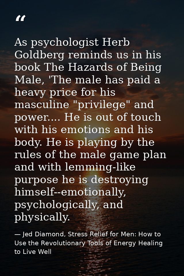 As psychologist Herb Goldberg reminds us in his book The Hazards of Being Male, 'The male has paid a heavy price for his — Jed Diamond, Stress Relief for Men: How to Use the Revolutionary Tools of Energy Healing to Live Well