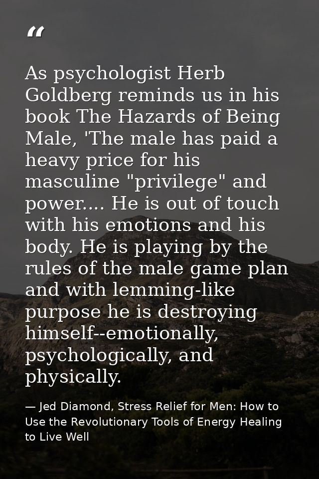 As psychologist Herb Goldberg reminds us in his book The Hazards of Being Male, 'The male has paid a heavy price for his — Jed Diamond, Stress Relief for Men: How to Use the Revolutionary Tools of Energy Healing to Live Well