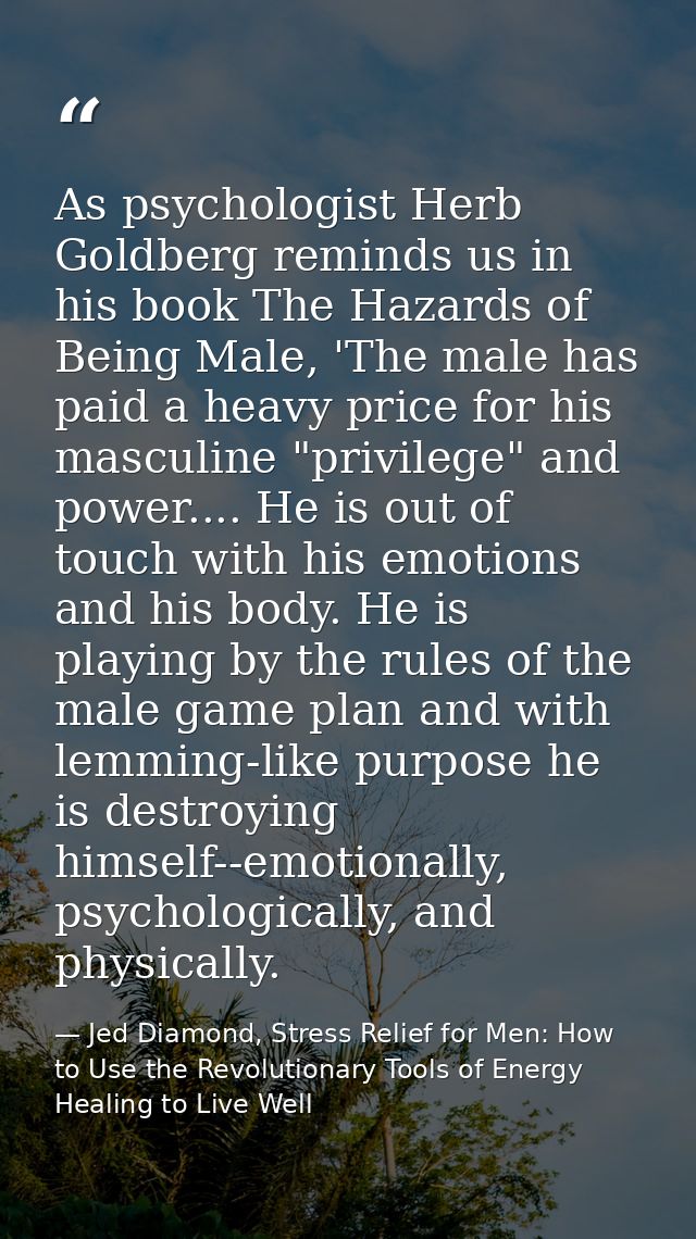 As psychologist Herb Goldberg reminds us in his book The Hazards of Being Male, 'The male has paid a heavy price for his — Jed Diamond, Stress Relief for Men: How to Use the Revolutionary Tools of Energy Healing to Live Well