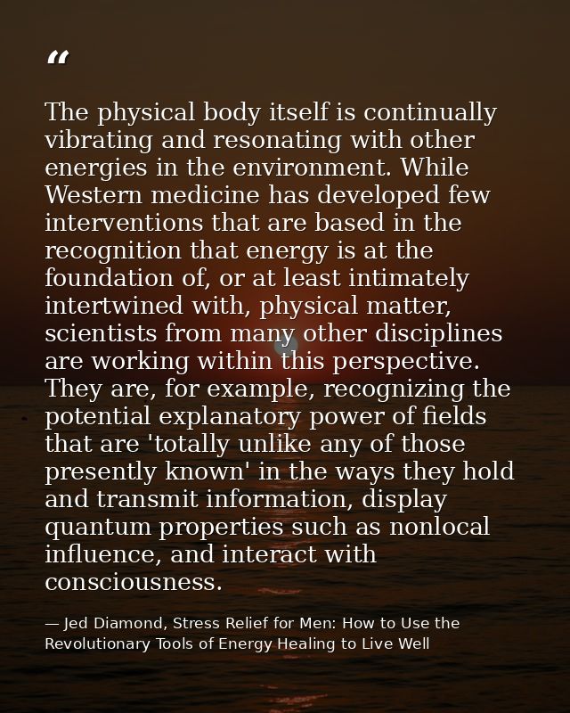 The physical body itself is continually vibrating and resonating with other energies in the environment. While Western m — Jed Diamond, Stress Relief for Men: How to Use the Revolutionary Tools of Energy Healing to Live Well