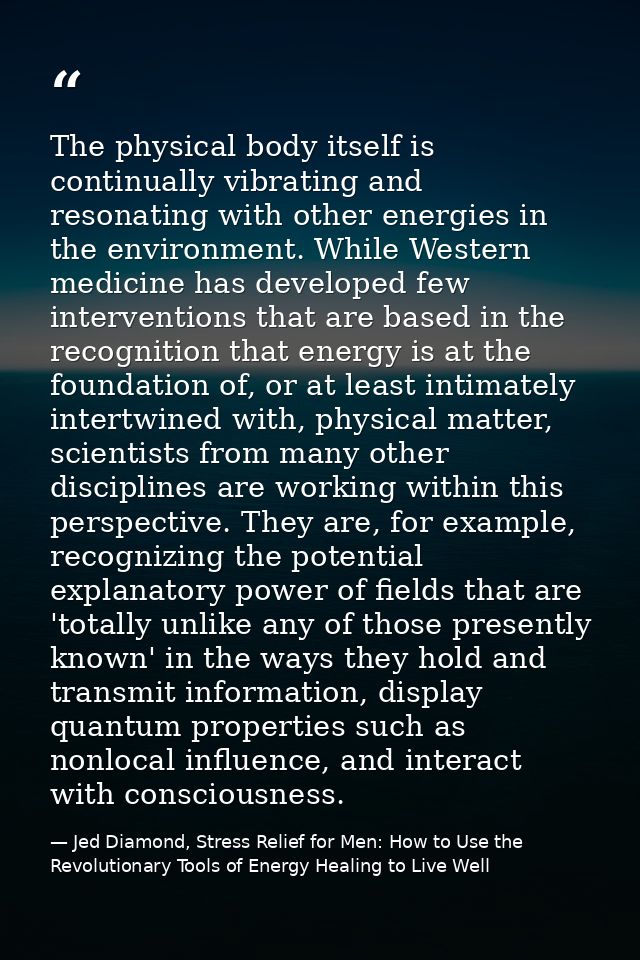 The physical body itself is continually vibrating and resonating with other energies in the environment. While Western m — Jed Diamond, Stress Relief for Men: How to Use the Revolutionary Tools of Energy Healing to Live Well