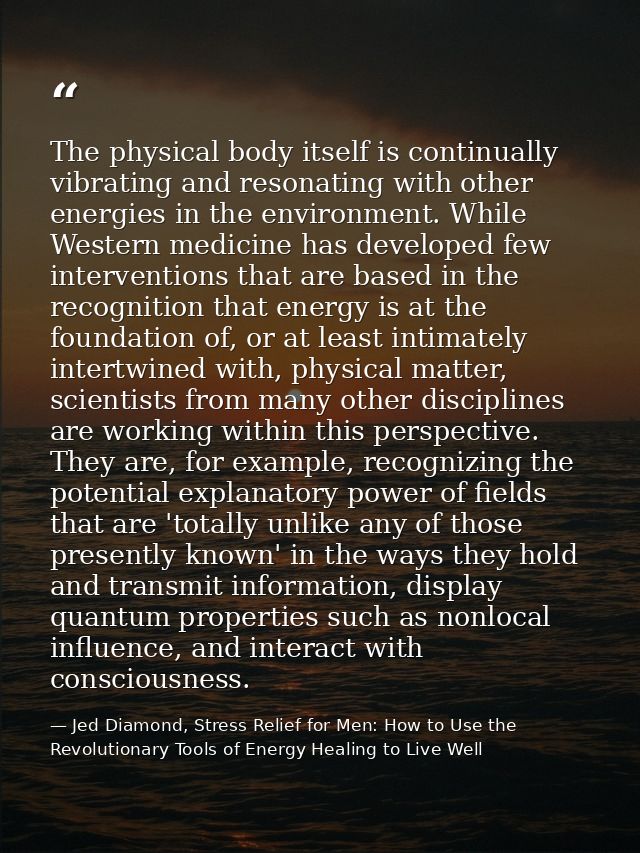 The physical body itself is continually vibrating and resonating with other energies in the environment. While Western m — Jed Diamond, Stress Relief for Men: How to Use the Revolutionary Tools of Energy Healing to Live Well