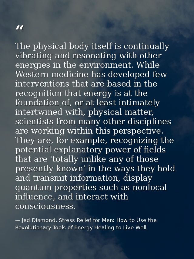 The physical body itself is continually vibrating and resonating with other energies in the environment. While Western m — Jed Diamond, Stress Relief for Men: How to Use the Revolutionary Tools of Energy Healing to Live Well