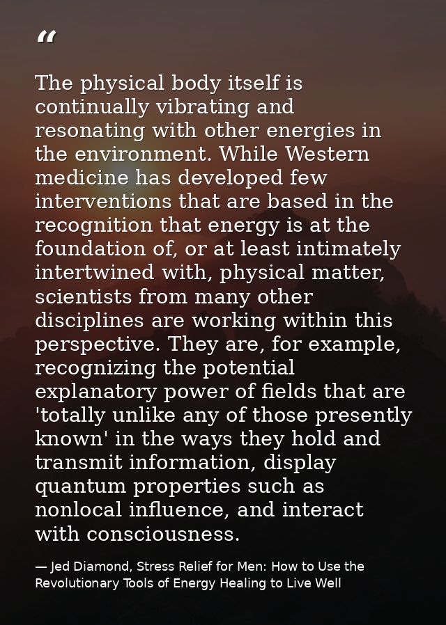 The physical body itself is continually vibrating and resonating with other energies in the environment. While Western m — Jed Diamond, Stress Relief for Men: How to Use the Revolutionary Tools of Energy Healing to Live Well