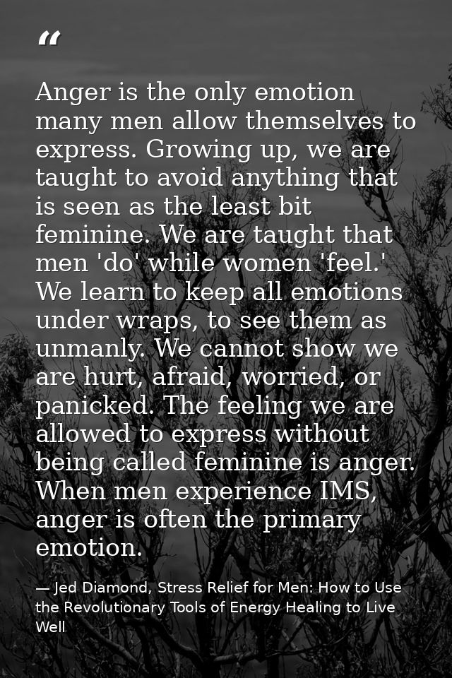 Anger is the only emotion many men allow themselves to express. Growing up, we are taught to avoid anything that is seen — Jed Diamond, Stress Relief for Men: How to Use the Revolutionary Tools of Energy Healing to Live Well