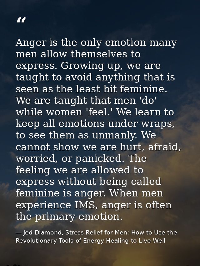 Anger is the only emotion many men allow themselves to express. Growing up, we are taught to avoid anything that is seen — Jed Diamond, Stress Relief for Men: How to Use the Revolutionary Tools of Energy Healing to Live Well