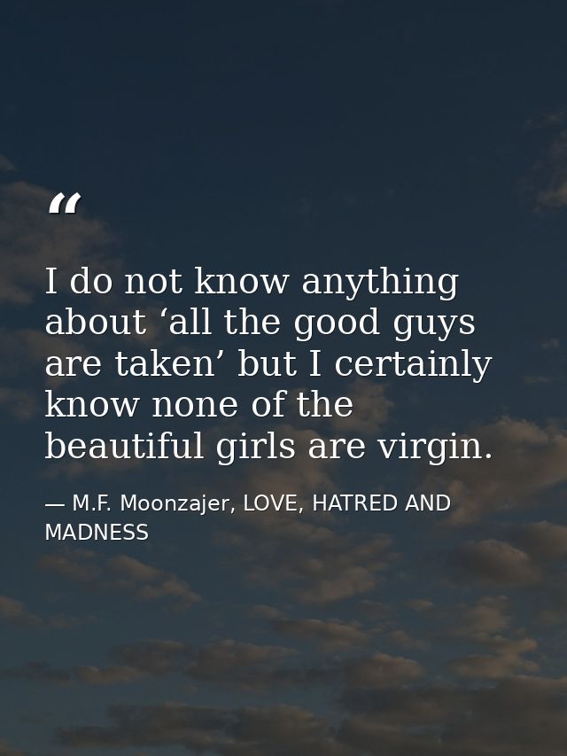 I do not know anything about ‘all the good guys are taken’ but I certainly know none of the beautiful girls are virgin. — M.F. Moonzajer, LOVE, HATRED AND MADNESS
