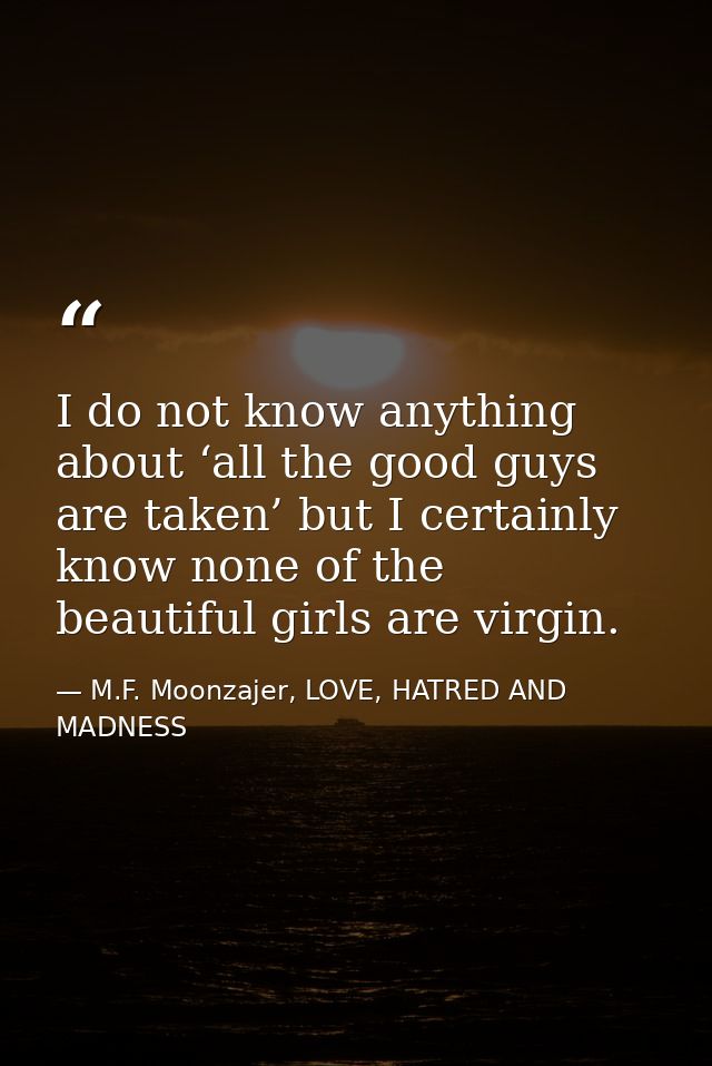 I do not know anything about ‘all the good guys are taken’ but I certainly know none of the beautiful girls are virgin. — M.F. Moonzajer, LOVE, HATRED AND MADNESS