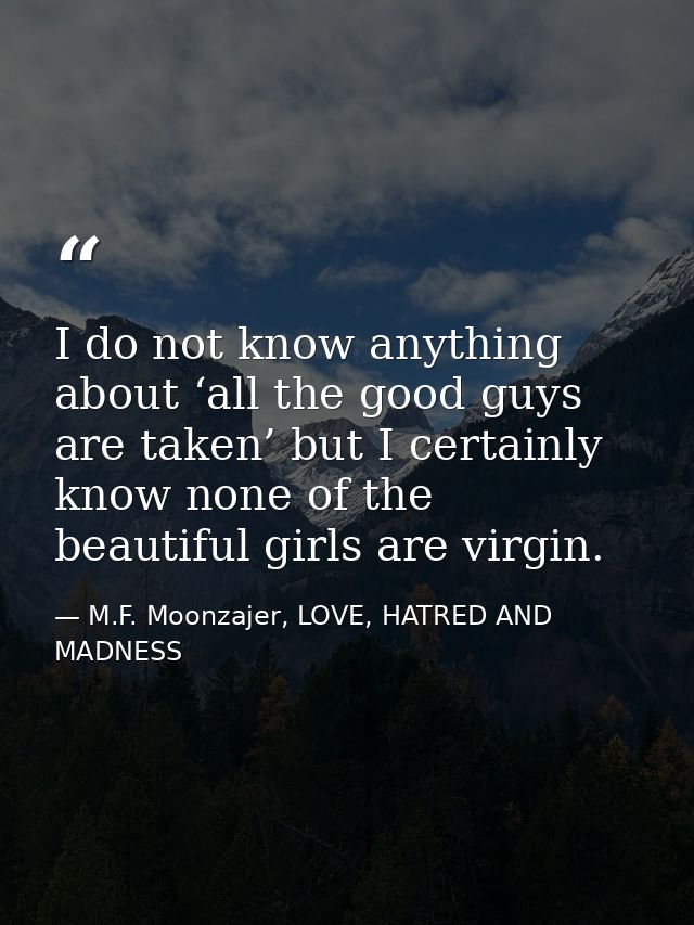 I do not know anything about ‘all the good guys are taken’ but I certainly know none of the beautiful girls are virgin. — M.F. Moonzajer, LOVE, HATRED AND MADNESS