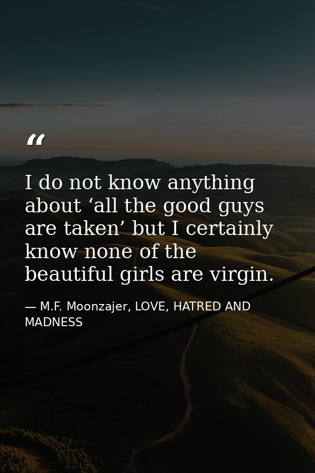 I do not know anything about ‘all the good guys are taken’ but I certainly know none of the beautiful girls are virgin. — M.F. Moonzajer, LOVE, HATRED AND MADNESS