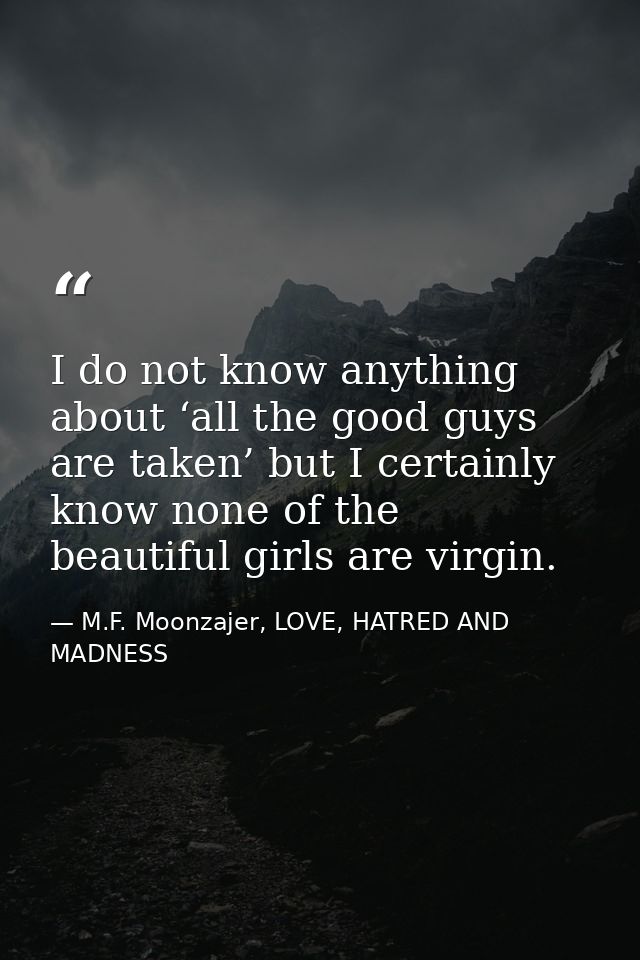 I do not know anything about ‘all the good guys are taken’ but I certainly know none of the beautiful girls are virgin. — M.F. Moonzajer, LOVE, HATRED AND MADNESS