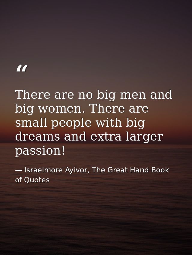 There are no big men and big women. There are small people with big dreams and extra larger passion! — Israelmore Ayivor, The Great Hand Book of Quotes