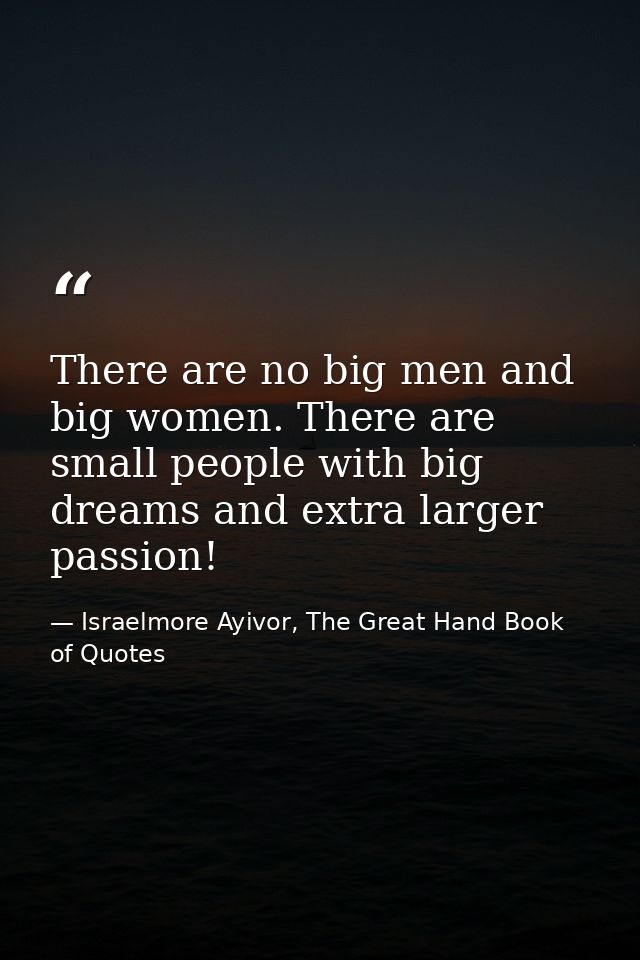 There are no big men and big women. There are small people with big dreams and extra larger passion! — Israelmore Ayivor, The Great Hand Book of Quotes