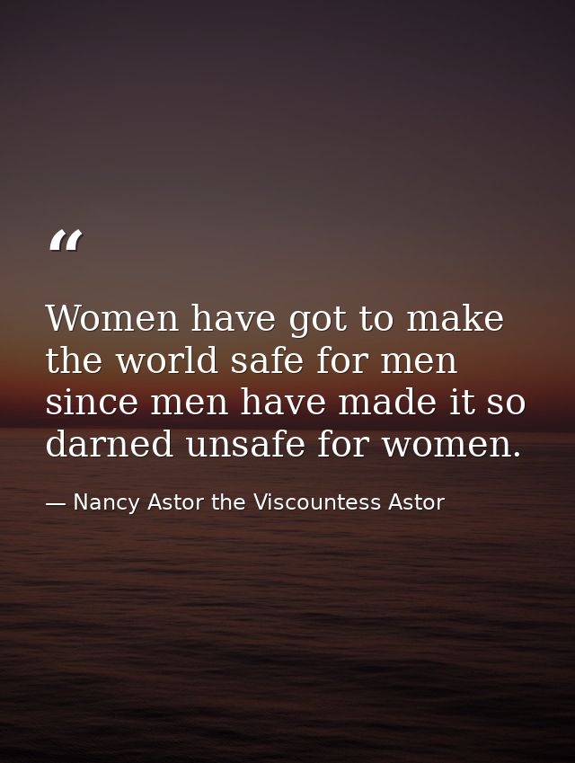 Women have got to make the world safe for men since men have made it so darned unsafe for women. — Nancy Astor the Viscountess Astor