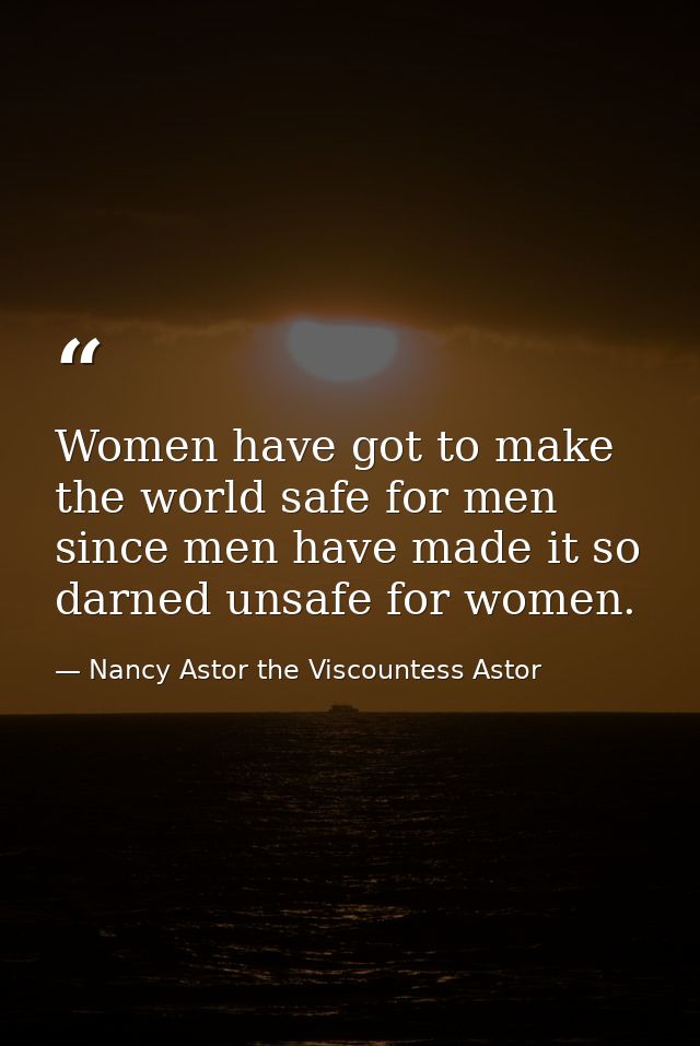 Women have got to make the world safe for men since men have made it so darned unsafe for women. — Nancy Astor the Viscountess Astor