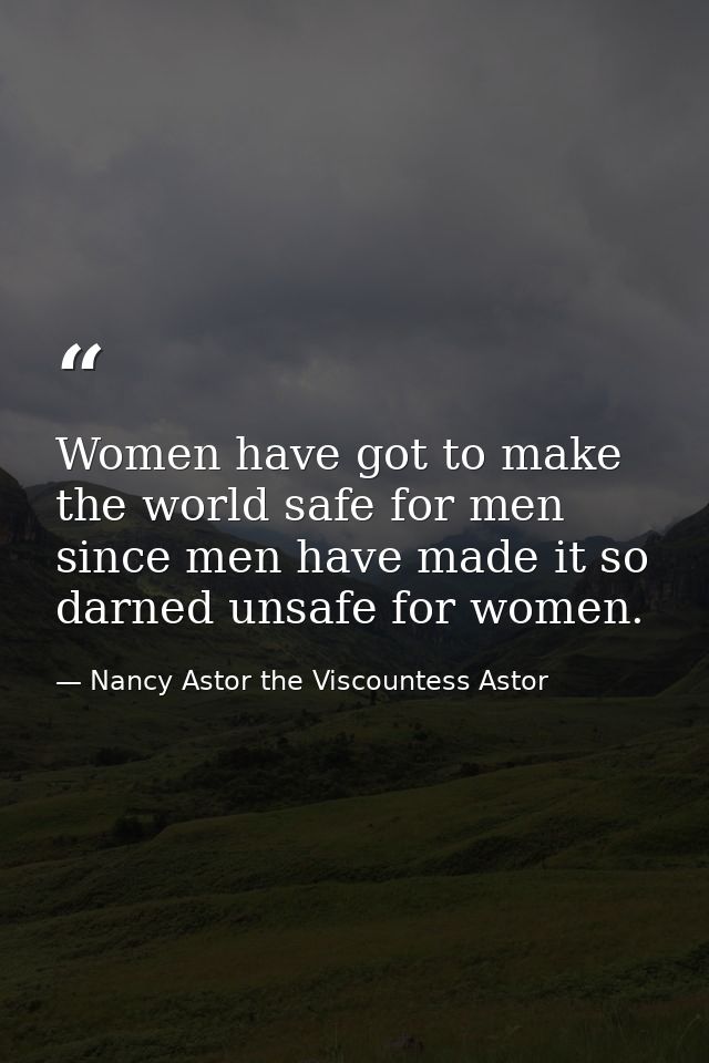Women have got to make the world safe for men since men have made it so darned unsafe for women. — Nancy Astor the Viscountess Astor