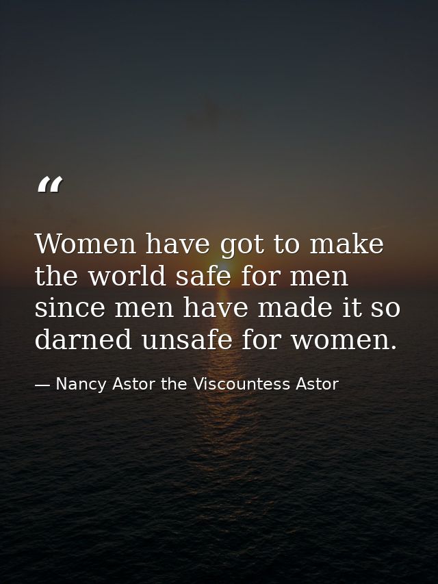 Women have got to make the world safe for men since men have made it so darned unsafe for women. — Nancy Astor the Viscountess Astor