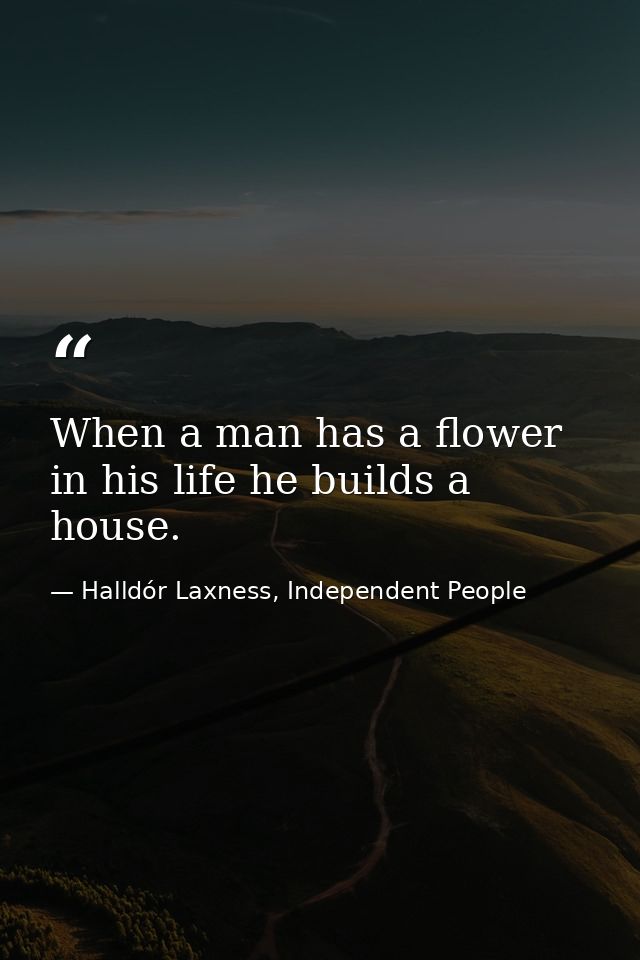 When a man has a flower in his life he builds a house. — Halldór Laxness, Independent People