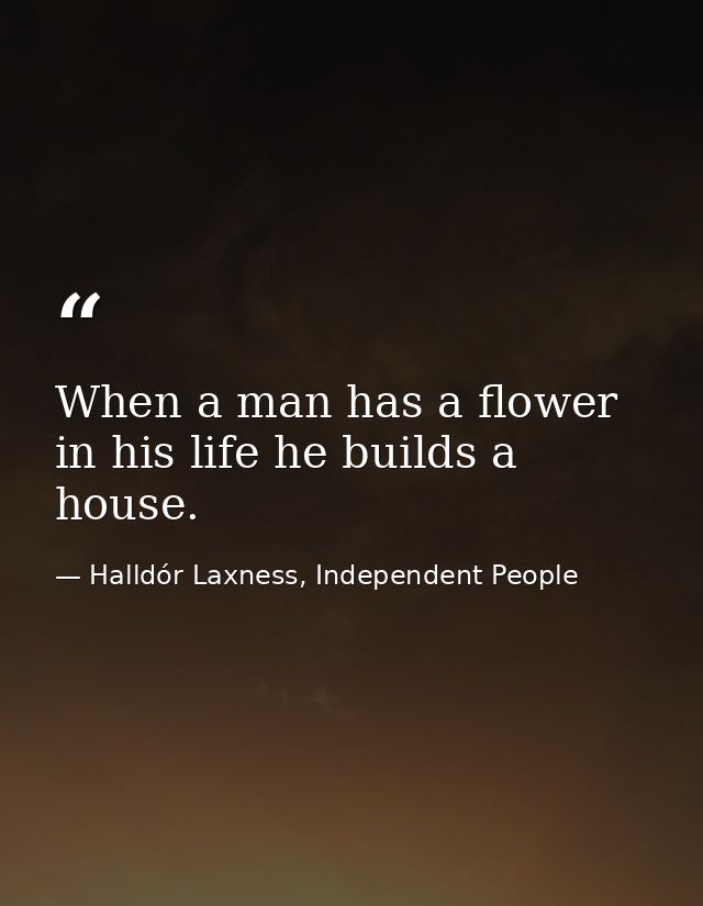 When a man has a flower in his life he builds a house. — Halldór Laxness, Independent People