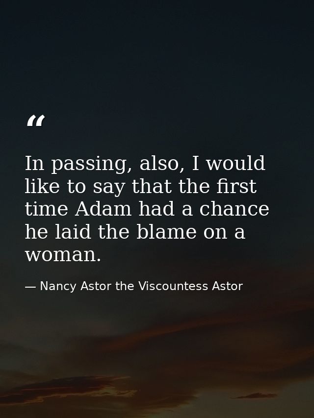 In passing, also, I would like to say that the first time Adam had a chance he laid the blame on a woman. — Nancy Astor the Viscountess Astor