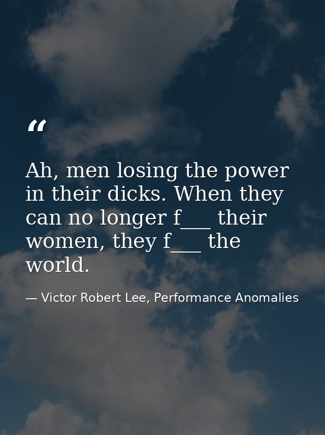 Ah, men losing the power in their dicks. When they can no longer f___ their women, they f___ the world. — Victor Robert Lee, Performance Anomalies