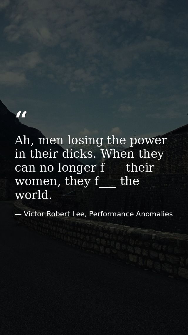 Ah, men losing the power in their dicks. When they can no longer f___ their women, they f___ the world. — Victor Robert Lee, Performance Anomalies