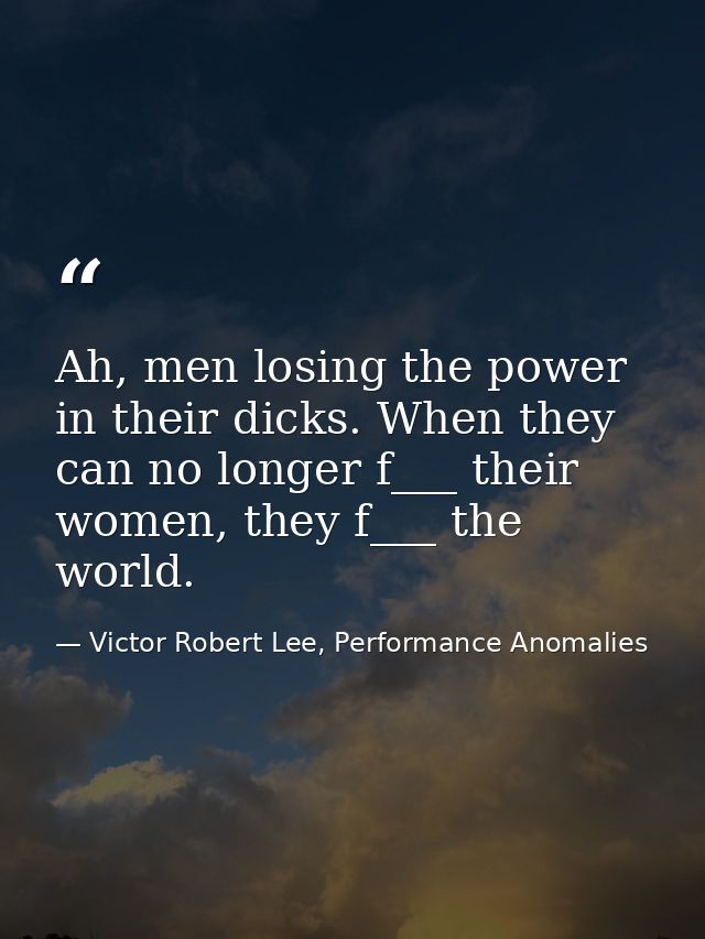 Ah, men losing the power in their dicks. When they can no longer f___ their women, they f___ the world. — Victor Robert Lee, Performance Anomalies