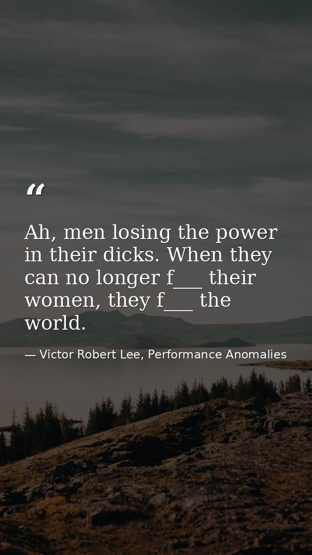 Ah, men losing the power in their dicks. When they can no longer f___ their women, they f___ the world. — Victor Robert Lee, Performance Anomalies