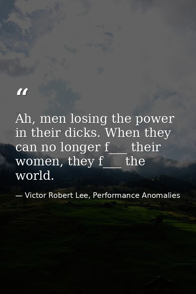 Ah, men losing the power in their dicks. When they can no longer f___ their women, they f___ the world. — Victor Robert Lee, Performance Anomalies