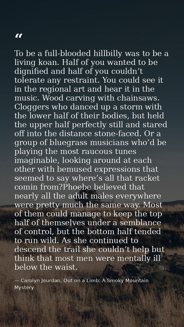 To be a full-blooded hillbilly was to be a living koan. Half of you wanted to be dignified and half of you couldn’t tole — Carolyn Jourdan, Out on a Limb: A Smoky Mountain Mystery