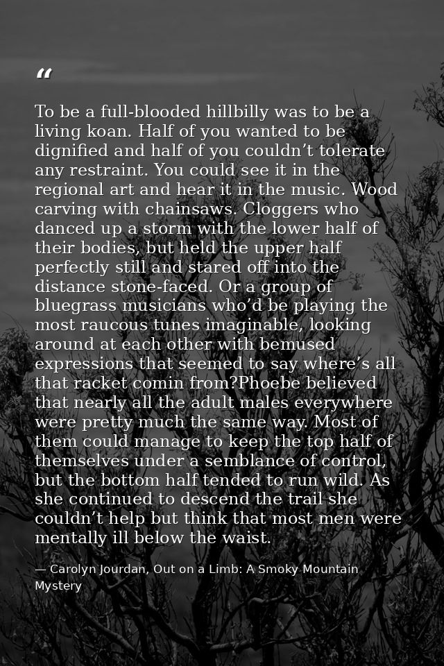 To be a full-blooded hillbilly was to be a living koan. Half of you wanted to be dignified and half of you couldn’t tole — Carolyn Jourdan, Out on a Limb: A Smoky Mountain Mystery