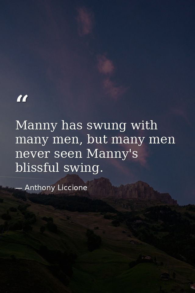 Manny has swung with many men, but many men never seen Manny's blissful swing. — Anthony Liccione