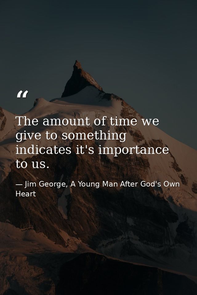 The amount of time we give to something indicates it's importance to us. — Jim George, A Young Man After God's Own Heart