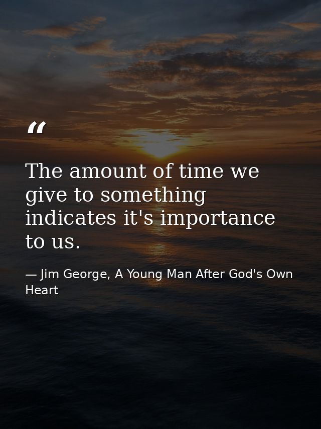 The amount of time we give to something indicates it's importance to us. — Jim George, A Young Man After God's Own Heart