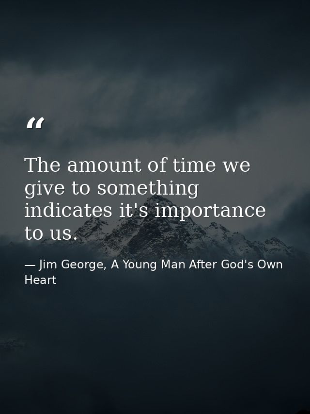 The amount of time we give to something indicates it's importance to us. — Jim George, A Young Man After God's Own Heart
