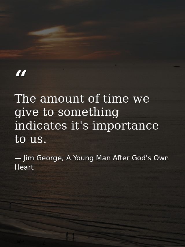 The amount of time we give to something indicates it's importance to us. — Jim George, A Young Man After God's Own Heart