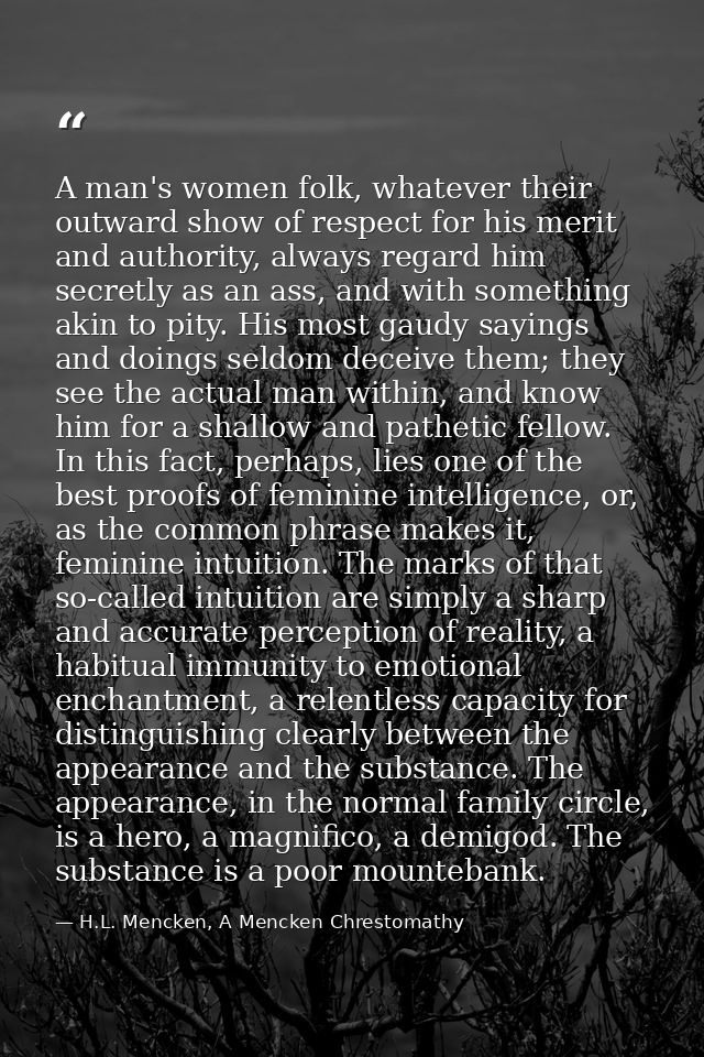 A man's women folk, whatever their outward show of respect for his merit and authority, always regard him secretly as an — H.L. Mencken, A Mencken Chrestomathy