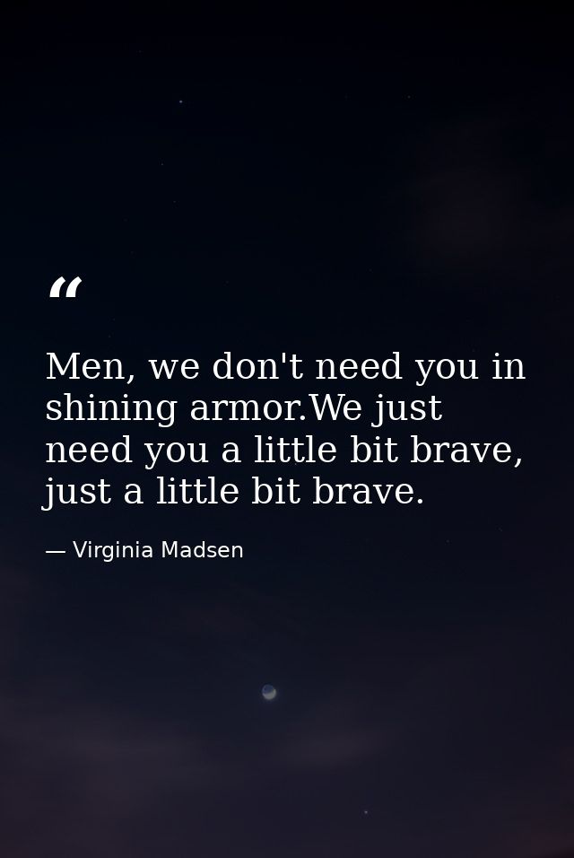 Men, we don't need you in shining armor.We just need you a little bit brave, just a little bit brave. — Virginia Madsen