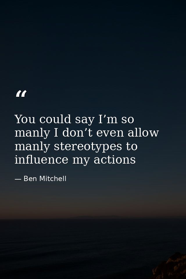 You could say I’m so manly I don’t even allow manly stereotypes to influence my actions — Ben Mitchell