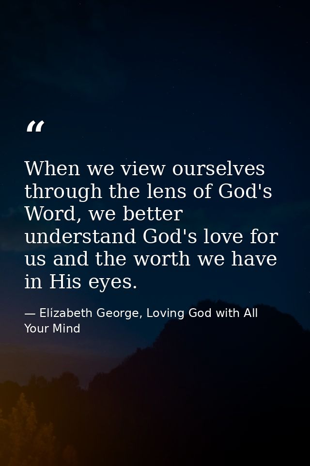 When we view ourselves through the lens of God's Word, we better understand God's love for us and the worth we have in H — Elizabeth George, Loving God with All Your Mind