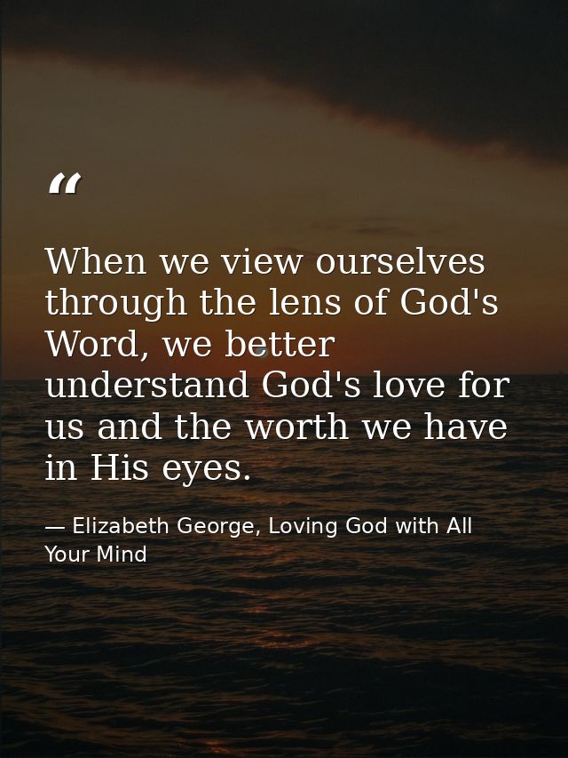 When we view ourselves through the lens of God's Word, we better understand God's love for us and the worth we have in H — Elizabeth George, Loving God with All Your Mind
