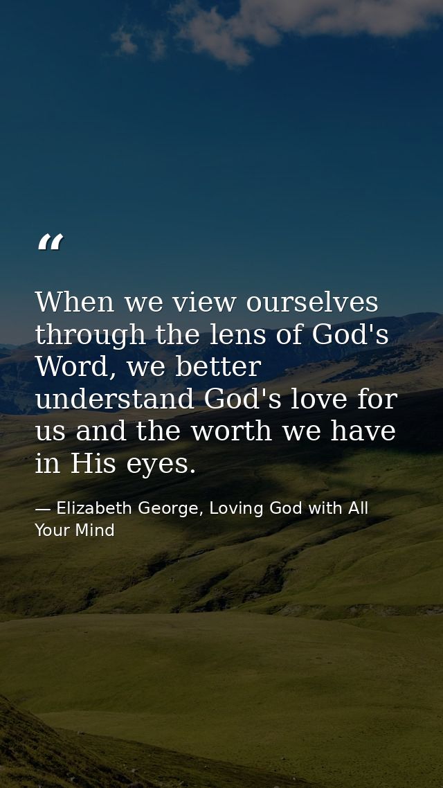 When we view ourselves through the lens of God's Word, we better understand God's love for us and the worth we have in H — Elizabeth George, Loving God with All Your Mind