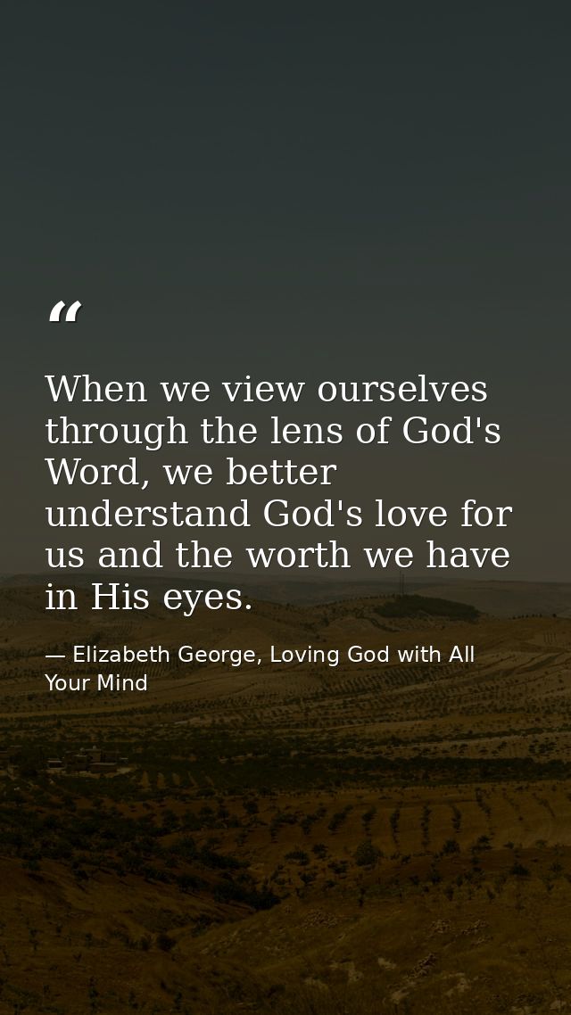 When we view ourselves through the lens of God's Word, we better understand God's love for us and the worth we have in H — Elizabeth George, Loving God with All Your Mind