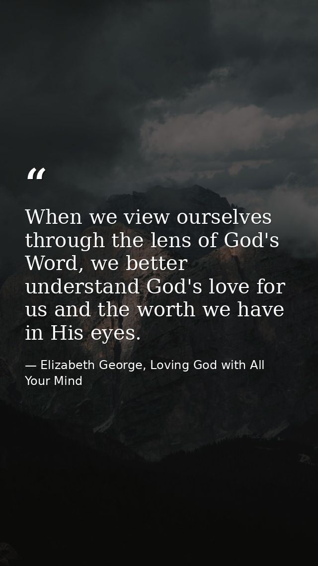 When we view ourselves through the lens of God's Word, we better understand God's love for us and the worth we have in H — Elizabeth George, Loving God with All Your Mind