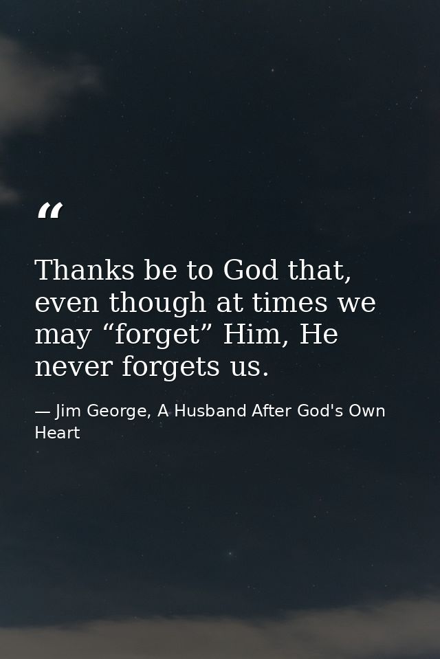 Thanks be to God that, even though at times we may “forget” Him, He never forgets us. — Jim George, A Husband After God's Own Heart