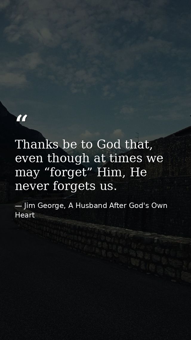 Thanks be to God that, even though at times we may “forget” Him, He never forgets us. — Jim George, A Husband After God's Own Heart