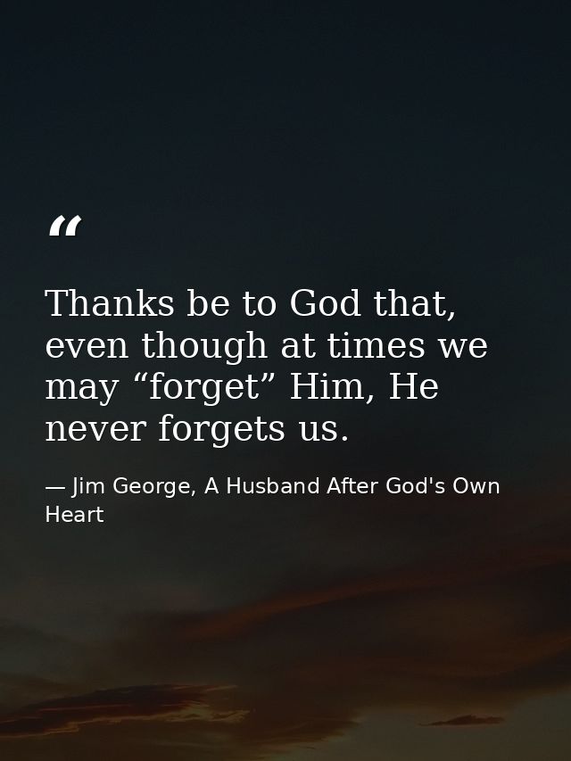 Thanks be to God that, even though at times we may “forget” Him, He never forgets us. — Jim George, A Husband After God's Own Heart