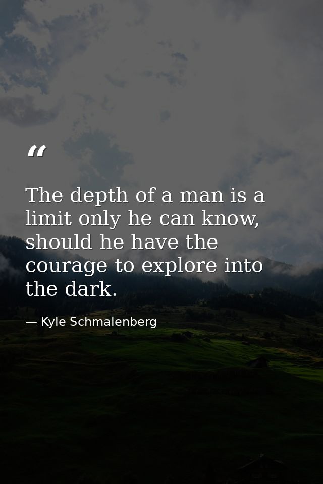 The depth of a man is a limit only he can know, should he have the courage to explore into the dark. — Kyle Schmalenberg